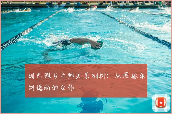 姆巴佩与主帅关系剖析：从图赫尔到德尚的合作