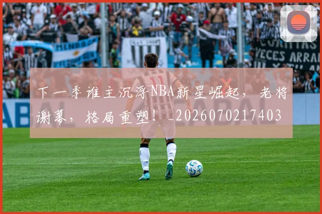 下一季谁主沉浮NBA新星崛起，老将谢幕，格局重塑！_20260702174036