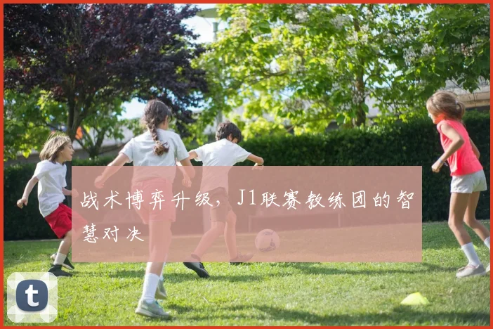 战术博弈升级，J1联赛教练团的智慧对决