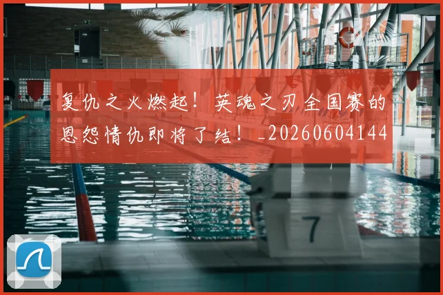 复仇之火燃起！英魂之刃全国赛的恩怨情仇即将了结！_20260604144421