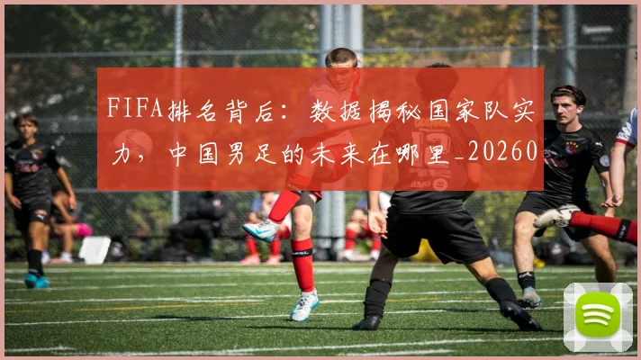 FIFA排名背后：数据揭秘国家队实力，中国男足的未来在哪里_20260529145824_20260702043620