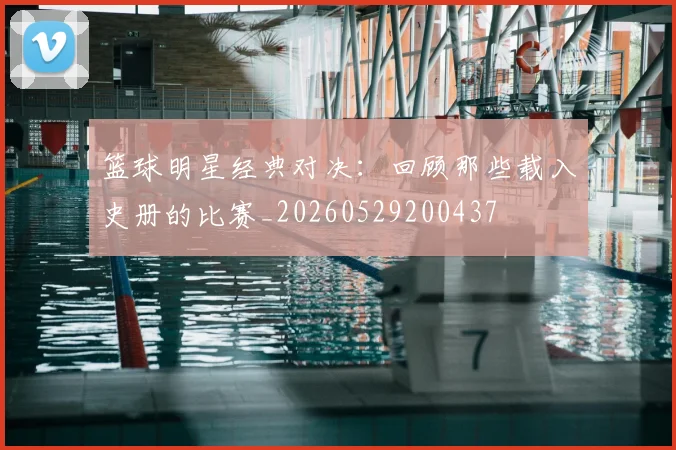 篮球明星经典对决：回顾那些载入史册的比赛_20260529200437