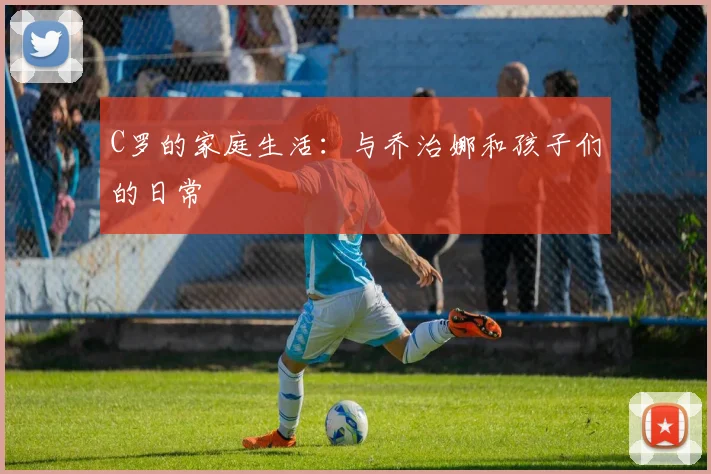 C罗的家庭生活：与乔治娜和孩子们的日常