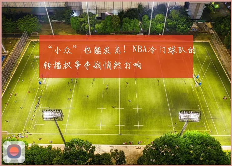 “小众”也能发光！NBA冷门球队的转播权争夺战悄然打响