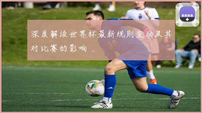深度解读世界杯最新规则变动及其对比赛的影响