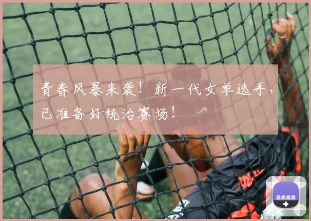 青春风暴来袭！新一代女单选手，已准备好统治赛场！