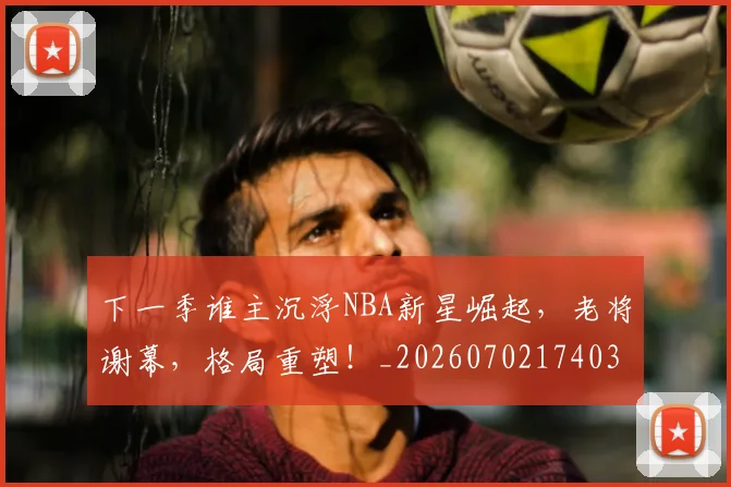 下一季谁主沉浮NBA新星崛起，老将谢幕，格局重塑！_20260702174036