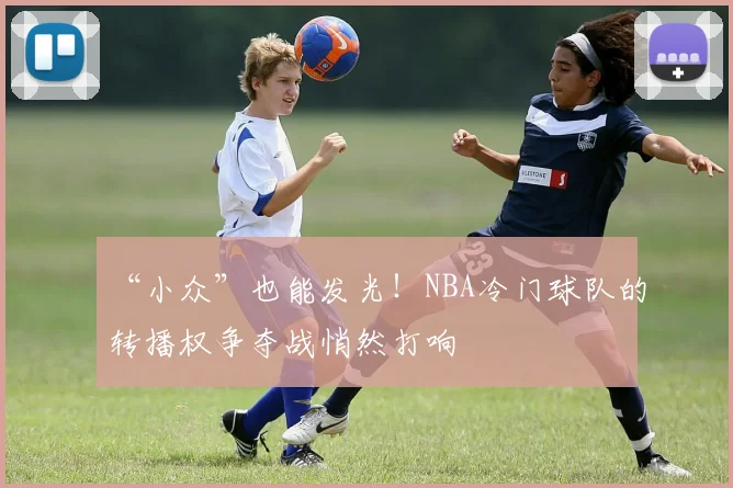 “小众”也能发光！NBA冷门球队的转播权争夺战悄然打响