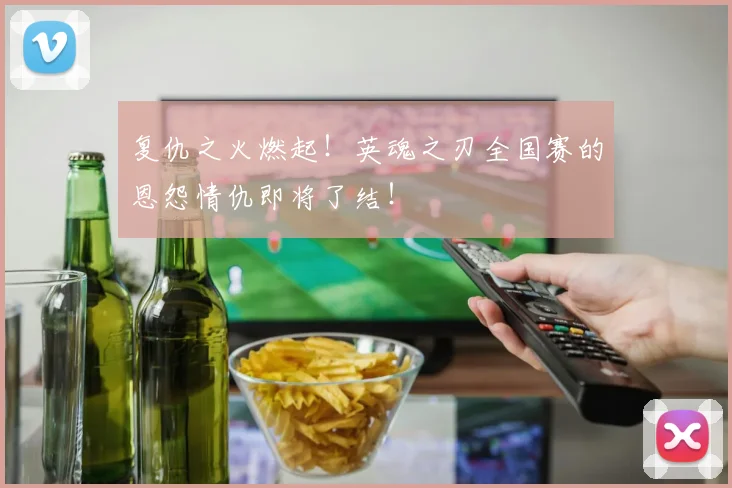 复仇之火燃起！英魂之刃全国赛的恩怨情仇即将了结！