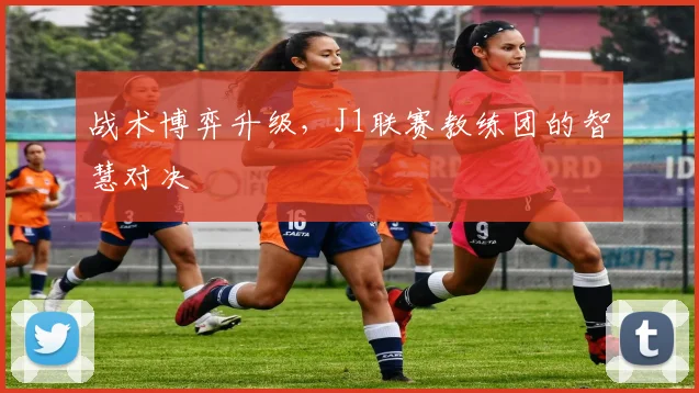 战术博弈升级，J1联赛教练团的智慧对决