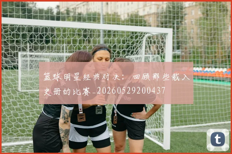 篮球明星经典对决：回顾那些载入史册的比赛_20260529200437