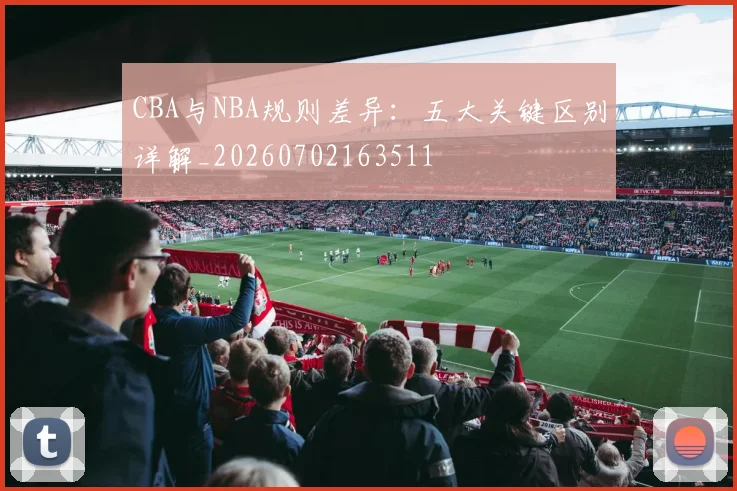 CBA与NBA规则差异：五大关键区别详解_20260702163511